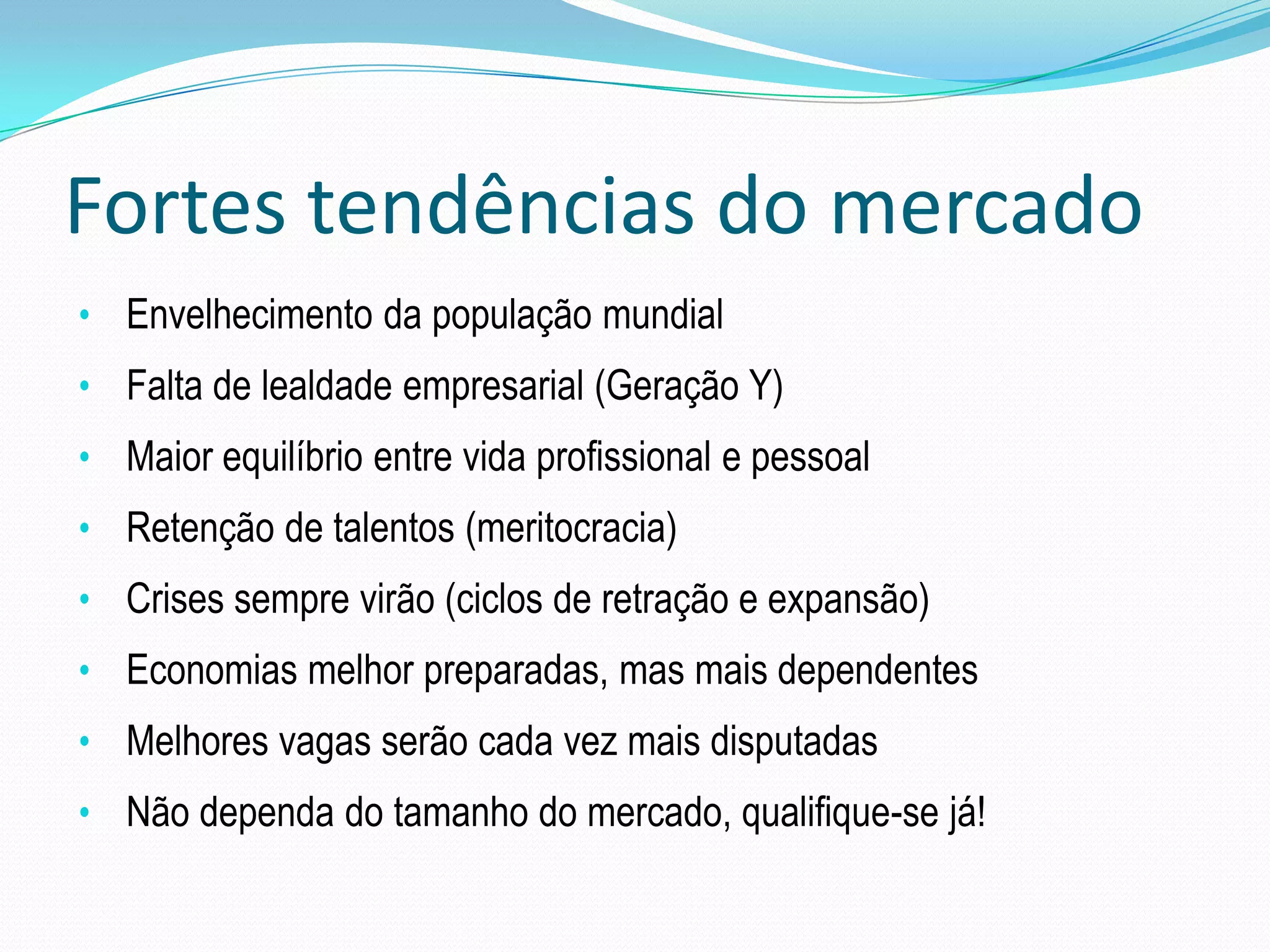 Fortes tendências do mercado
• Envelhecimento da população mundial
• Falta de lealdade empresarial (Geração Y)
• Maior equilíbrio entre vida profissional e pessoal
• Retenção de talentos (meritocracia)
• Crises sempre virão (ciclos de retração e expansão)
• Economias melhor preparadas, mas mais dependentes
• Melhores vagas serão cada vez mais disputadas
• Não dependa do tamanho do mercado, qualifique-se já!
 