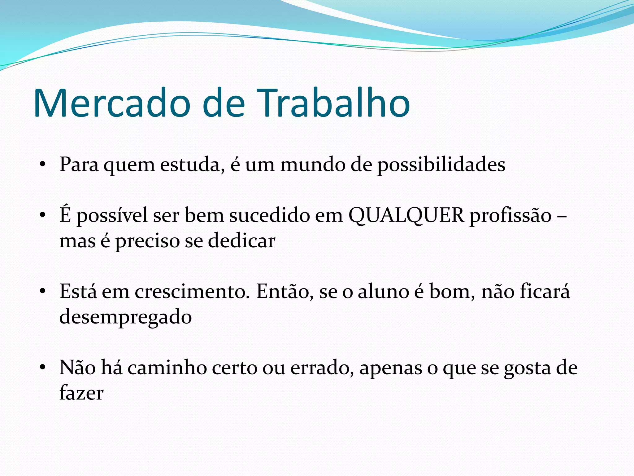 Mercado de Trabalho
• Para quem estuda, é um mundo de possibilidades

• É possível ser bem sucedido em QUALQUER profissão –
  mas é preciso se dedicar

• Está em crescimento. Então, se o aluno é bom, não ficará
  desempregado

• Não há caminho certo ou errado, apenas o que se gosta de
  fazer
 