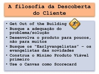 A filosofia da Descoberta
       do Cliente
• Get Out of the Building
• Busque a adequação do
  problema/solução
• Desenvolva o produto para poucos,
  não para muitos
• Busque os “Earlyvangelistas” – os
  evangelistas das novidades
• Construa o Mínimo Produto Viável
  primeiro
• Use o Canvas como Scorecard
 