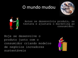 O mundo mudou

           Antes se desenvolvia produto, se
          testava e ajustava o marketing ao
                                consumidor.


Hoje se desenvolve o
produto junto com o
consumidor criando modelos
de negócios inovadores
sustentáveis
 