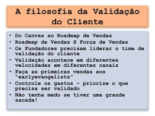 A filosofia da Validação
        do Cliente
• Do Canvas ao Roadmap de Vendas
• Roadmap de Vendas X Força de Vendas
• Os Fundadores precisam liderar o time de
  validação do cliente
• Validação acontece em diferentes
  velocidades em diferentes canais
• Faça as primeiras vendas aos
  “earlyevangelists”
• Controle os gastos – priorize o que
  precisa ser validado
• Não tenha medo se tiver uma grande
  sacada!
 