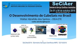 O Desenvolvimento de CubeSats no Brasil
Walter Abrahão dos Santos – DEA-ETE
walter.abrahao@inpe.br
1
SeCiAer2018 - Seminário Serviços Científicos-INPE - 02/10/2018
 