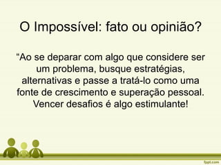 O Impossível: fato ou opinião?
“Ao se deparar com algo que considere ser
um problema, busque estratégias,
alternativas e passe a tratá-lo como uma
fonte de crescimento e superação pessoal.
Vencer desafios é algo estimulante!

 