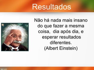 Resultados
Não há nada mais insano
do que fazer a mesma
coisa, dia após dia, e
esperar resultados
diferentes.
(Albert Einstein)

 