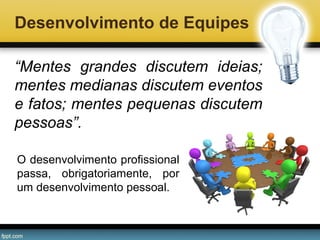 Desenvolvimento de Equipes
“Mentes grandes discutem ideias;
mentes medianas discutem eventos
e fatos; mentes pequenas discutem
pessoas”.
O desenvolvimento profissional
passa, obrigatoriamente, por
um desenvolvimento pessoal.

 