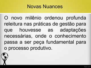 Novas Nuances
O novo milênio ordenou profunda
releitura nas práticas de gestão para
que houvesse as adaptações
necessárias, onde o conhecimento
passa a ser peça fundamental para
o processo produtivo.

 