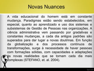 Novas Nuances
A vida educacional do homem está em constante
mudança. Paradigmas estão sendo estabelecidos, em
especial, quanto ao aprendizado e uso dos sistemas e
subsistemas de Gestão de Pessoas nas organizações. A
ciência administrativa vem passando por gradativas e
constantes mudanças, a cada dia antigos padrões são
superados para dar lugar a novas doutrinas. Em função
da globalização e dos processos contínuos de
transformações, surge à necessidade de haver pessoas
com formações sólidas, com capacidades e adaptações
às novas realidades que se tornam cada dia mais
complexas (STEFANO, et. al. 2004).

 