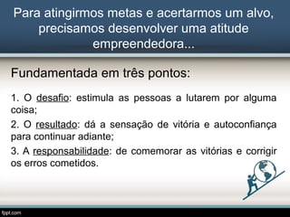 Para atingirmos metas e acertarmos um alvo,
precisamos desenvolver uma atitude
empreendedora...
Fundamentada em três pontos:
1. O desafio: estimula as pessoas a lutarem por alguma
coisa;
2. O resultado: dá a sensação de vitória e autoconfiança
para continuar adiante;
3. A responsabilidade: de comemorar as vitórias e corrigir
os erros cometidos.

 