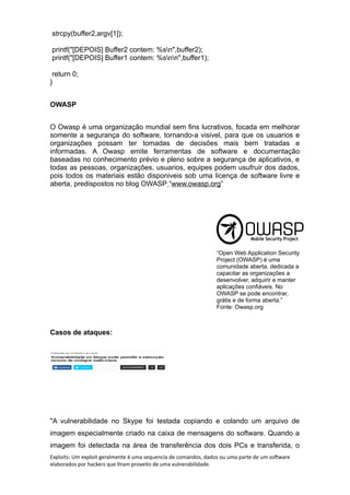 strcpy(buffer2,argv[1]);
printf("[DEPOIS] Buffer2 contem: %sn",buffer2);
printf("[DEPOIS] Buffer1 contem: %snn",buffer1);
return 0;
}
OWASP
O Owasp é uma organização mundial sem fins lucrativos, focada em melhorar
somente a segurança do software, tornando-a visivel, para que os usuarios e
organizações possam ter tomadas de decisões mais bem tratadas e
informadas. A Owasp emite ferramentas de software e documentação
baseadas no conhecimento prévio e pleno sobre a segurança de aplicativos, e
todas as pessoas, organizações, usuarios, equipes podem usufruir dos dados,
pois todos os materiais estão disponiveis sob uma licença de software livre e
aberta, predispostos no blog OWASP “www.owasp.org”
“Open Web Application Security
Project (OWASP) é uma
comunidade aberta, dedicada a
capacitar as organizações a
desenvolver, adquirir e manter
aplicações confiáveis. No
OWASP se pode encontrar,
grátis e de forma aberta.”
Fonte: Owasp.org
Casos de ataques:
"A vulnerabilidade no Skype foi testada copiando e colando um arquivo de
imagem especialmente criado na caixa de mensagens do software. Quando a
imagem foi detectada na área de transferência dos dois PCs e transferida, o
Exploits: Um exploit geralmente é uma sequencia de comandos, dados ou uma parte de um software
elaborados por hackers que tiram proveito de uma vulnerabilidade.
 