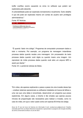buffer overflow ocorre causando os erros no software que podem ser
explorados pelo atacante.
A vulnerabilidade pode ser explorada remotamente e localmente. Outro detalhe
é que ela pode ser explorada mesmo em contas de usuário sem privilégios
administrativos."
Fonte: R7 Noticias
"É quando “dado vira código”. Programas de computador processam dados a
todo o momento. Por exemplo, um programa de mensagem instantânea
processa dados quando recebe uma mensagem. Um processador de texto
processa dados quando você digita ou quando insere uma imagem. Um
reprodutor de mídia processa dados quando você abre um arquivo MP3 e
assim por diante."
Fonte: G1, o portal de noticias da Globo.
"Em vídeo, ele aparece explicando o passo a passo de uma invasão desse tipo
– analisar sistemas operacionais ou softwares instalados em busca de falhas e,
uma vez que uma delas é encontrada, desenvolver um programa que possa
explorá-las. Em alguns casos, a brecha é tão simples que apenas poucos
minutos de programação são necessários para realizar a invasão, como no
caso do vídeo, em que o vetor usado conta com apenas 65 linhas de código.
Aluna do 3º ano do Curso de Sistemas de Informação E-mail: narabarroscruz@gmail.com Trabalho
orientado pelo Prof. Luiz Otavio Marestoni Camalionte e apresentado no programa de Iniciação Científica
do Centro Universitário de Bauru no ano de 2017.
 