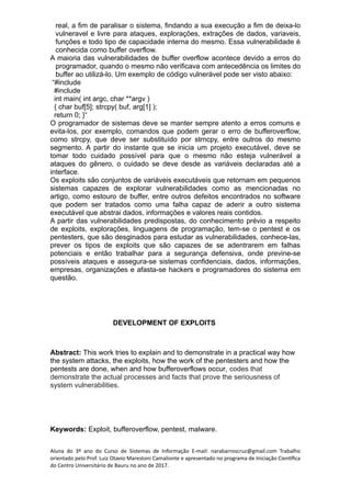real, a fim de paralisar o sistema, findando a sua execução a fim de deixa-lo
vulneravel e livre para ataques, explorações, extrações de dados, variaveis,
funções e todo tipo de capacidade interna do mesmo. Essa vulnerabilidade é
conhecida como buffer overflow.
A maioria das vulnerabilidades de buffer overflow acontece devido a erros do
programador, quando o mesmo não verificava com antecedência os limites do
buffer ao utilizá-lo. Um exemplo de código vulnerável pode ser visto abaixo:
“#include
#include
int main( int argc, char **argv )
{ char buf[5]; strcpy( buf, arg[1] );
return 0; }“
O programador de sistemas deve se manter sempre atento a erros comuns e
evita-los, por exemplo, comandos que podem gerar o erro de bufferoverflow,
como strcpy, que deve ser substituído por strncpy, entre outros do mesmo
segmento. A partir do instante que se inicia um projeto executável, deve se
tomar todo cuidado possível para que o mesmo não esteja vulnerável a
ataques do gênero, o cuidado se deve desde as variáveis declaradas até a
interface.
Os exploits são conjuntos de variáveis executáveis que retornam em pequenos
sistemas capazes de explorar vulnerabilidades como as mencionadas no
artigo, como estouro de buffer, entre outros defeitos encontrados no software
que podem ser tratados como uma falha capaz de aderir a outro sistema
executável que abstrai dados, informações e valores reais contidos.
A partir das vulnerabilidades predispostas, do conhecimento prévio a respeito
de exploits, explorações, linguagens de programação, tem-se o pentest e os
pentesters, que são desginados para estudar as vulnerabilidades, conhece-las,
prever os tipos de exploits que são capazes de se adentrarem em falhas
potenciais e então trabalhar para a segurança defensiva, onde previne-se
possíveis ataques e assegura-se sistemas confidenciais, dados, informações,
empresas, organizações e afasta-se hackers e programadores do sistema em
questão.
DEVELOPMENT OF EXPLOITS
Abstract: This work tries to explain and to demonstrate in a practical way how
the system attacks, the exploits, how the work of the pentesters and how the
pentests are done, when and how bufferoverflows occur, codes that
demonstrate the actual processes and facts that prove the seriousness of
system vulnerabilities.
Keywords: Exploit, bufferoverflow, pentest, malware.
Aluna do 3º ano do Curso de Sistemas de Informação E-mail: narabarroscruz@gmail.com Trabalho
orientado pelo Prof. Luiz Otavio Marestoni Camalionte e apresentado no programa de Iniciação Científica
do Centro Universitário de Bauru no ano de 2017.
 