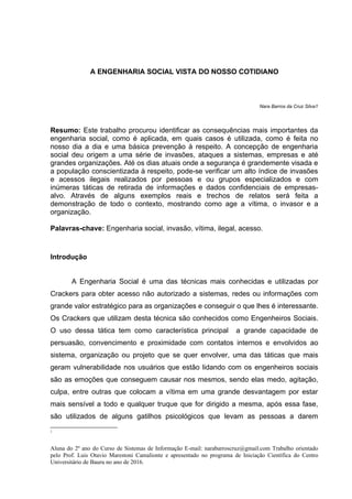 A ENGENHARIA SOCIAL VISTA DO NOSSO COTIDIANO
Nara Barros da Cruz Silva1
Resumo: Este trabalho procurou identificar as consequências mais importantes da
engenharia social, como é aplicada, em quais casos é utilizada, como é feita no
nosso dia a dia e uma básica prevenção à respeito. A concepção de engenharia
social deu origem a uma série de invasões, ataques a sistemas, empresas e até
grandes organizações. Até os dias atuais onde a segurança é grandemente visada e
a população conscientizada à respeito, pode-se verificar um alto índice de invasões
e acessos ilegais realizados por pessoas e ou grupos especializados e com
inúmeras táticas de retirada de informações e dados confidenciais de empresas-
alvo. Através de alguns exemplos reais e trechos de relatos será feita a
demonstração de todo o contexto, mostrando como age a vítima, o invasor e a
organização.
Palavras-chave: Engenharia social, invasão, vítima, ilegal, acesso.
Introdução
A Engenharia Social é uma das técnicas mais conhecidas e utilizadas por
Crackers para obter acesso não autorizado a sistemas, redes ou informações com
grande valor estratégico para as organizações e conseguir o que lhes é interessante.
Os Crackers que utilizam desta técnica são conhecidos como Engenheiros Sociais.
O uso dessa tática tem como característica principal a grande capacidade de
persuasão, convencimento e proximidade com contatos internos e envolvidos ao
sistema, organização ou projeto que se quer envolver, uma das táticas que mais
geram vulnerabilidade nos usuários que estão lidando com os engenheiros sociais
são as emoções que conseguem causar nos mesmos, sendo elas medo, agitação,
culpa, entre outras que colocam a vítima em uma grande desvantagem por estar
mais sensível a todo e qualquer truque que for dirigido a mesma, após essa fase,
são utilizados de alguns gatilhos psicológicos que levam as pessoas a darem
1
Aluna do 2º ano do Curso de Sistemas de Informação E-mail: narabarroscruz@gmail.com Trabalho orientado
pelo Prof. Luis Otavio Marestoni Camalionte e apresentado no programa de Iniciação Científica do Centro
Universitário de Bauru no ano de 2016.
 