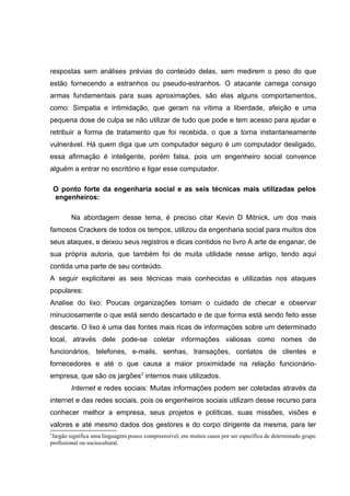 respostas sem análises prévias do conteúdo delas, sem medirem o peso do que
estão fornecendo a estranhos ou pseudo-estranhos. O atacante carrega consigo
armas fundamentais para suas aproximações, são elas alguns comportamentos,
como: Simpatia e intimidação, que geram na vítima a liberdade, afeição e uma
pequena dose de culpa se não utilizar de tudo que pode e tem acesso para ajudar e
retribuir a forma de tratamento que foi recebida, o que a torna instantaneamente
vulnerável. Há quem diga que um computador seguro é um computador desligado,
essa afirmação é inteligente, porém falsa, pois um engenheiro social convence
alguém a entrar no escritório e ligar esse computador.
O ponto forte da engenharia social e as seis técnicas mais utilizadas pelos
engenheiros:
Na abordagem desse tema, é preciso citar Kevin D Mitnick, um dos mais
famosos Crackers de todos os tempos, utilizou da engenharia social para muitos dos
seus ataques, e deixou seus registros e dicas contidos no livro A arte de enganar, de
sua própria autoria, que também foi de muita utilidade nesse artigo, tendo aqui
contida uma parte de seu conteúdo.
A seguir explicitarei as seis técnicas mais conhecidas e utilizadas nos ataques
populares:
Analise do lixo: Poucas organizações tomam o cuidado de checar e observar
minuciosamente o que está sendo descartado e de que forma está sendo feito esse
descarte. O lixo é uma das fontes mais ricas de informações sobre um determinado
local, através dele pode-se coletar informações valiosas como nomes de
funcionários, telefones, e-mails, senhas, transações, contatos de clientes e
fornecedores e até o que causa a maior proximidade na relação funcionário-
empresa, que são os jargões2
internos mais utilizados.
Internet e redes sociais: Muitas informações podem ser coletadas através da
internet e das redes sociais, pois os engenheiros sociais utilizam desse recurso para
conhecer melhor a empresa, seus projetos e políticas, suas missões, visões e
valores e até mesmo dados dos gestores e do corpo dirigente da mesma, para ter
2
Jargão significa uma linguagem pouco compreensível, em muitos casos por ser específica de determinado grupo
profissional ou sociocultural.
 