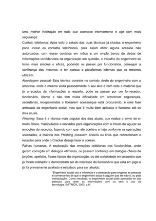 uma melhor inteiração em tudo que acontece internamente e agir com mais
segurança.
Contato telefonico: Após todo o estudo das duas técnicas já citadas, o engenheiro
pode iniciar os contatos telefonicos, para assim obter alguns acessos não
autorizados, com esses contatos em mãos e um amplo banco de dados de
informações confidenciais da organização em questão, o trabalho do engenheiro se
torna mais simples e eficaz, podendo se passar por funcionários, conseguir a
confirança dos mesmos, e ter acesso a plataformas internas que os mesmos
utilizam.
Abordagem pessoal: Esta técnica consiste no contato direto do engenheiro com a
empresa, onde o mesmo visita pessoalmente o seu alvo e com todo o material que
já arrecadou de informações a respeito, pode se passar por um fornecedor,
funcionário, cliente e não tem muita dificuldade em convencer seguranças,
secretárias, recepcionistas a liberarem acessosque está procurando, é uma fase
arriscada da engenharia social, mas que é muito bem aplicada e funciona até os
dias atuais.
Phishing: Essa é a técnica mais popular dos dias atuais, que realiza o envio de e-
mails falsos, manipulados e enviados para organizações com o intuito de aguçar as
emoções do receptor, fazendo com que ele aceite-o e haja conforme as operações
solicitadas, a maioria dos Phishing possuem anexos ou links que redirecionam o
receptor para onde o Cracker deseja fazer o acesso.
Falhas humanas: A exploração das emoções cotidianas dos funcionários, onde
geram comoção em dialogos vitimistas, ou passam confiança em dialogos cheios de
jargões, apelidos, frases típicas da organização, ou até curiosidade em assuntos que
já foram coletador e demonstram ser do interesse do funcionário que está em jogo e
já foi previamente avaliado e estudado para ser atraído.
“Engenharia social usa a influencia e a persuasão para enganar as pessoas
e convence-las de que o engenheiro social é alguém que ele não é, ou pela
manipulação. Como resultado, o engenheiro social pode aproveitar-se das
pessoas para obter as informações com ou sem o uso da
tecnologia.”(MITNICK, 2003, p.6.)
 