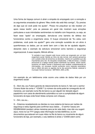 Uma forma de trapaça comum é atrair a simpatia do empregado com a comoção e
os argumentos ensaiados do gênero “Meu chefe não está feliz comigo”, “Eu preciso
de algo que só você pode me ajudar”, “Posso me prejudicar se não receber um
apoio nessa tarefa”, pois as pessoas em geral não mostram suas emoções
particulares e suas intimidades sentimentais no trabalho com frequencia, ou seja, ao
fazer esse “apelo” ao empregado, derruba-se uma barreira de defesa dos
funcionários contra a engenharia sócia. O truque emocional de “Eu estou com
problemas, você pode me ajudar?” gera uma comoção sucedida de um alívio à
quemforneceu os dados, por se sentir bem com o fato de ter ajudado alguém,
deixando claro o exemplo da estrutura emocional como barreira a segurança
organizacional. A esse respeito, Mitnick afirma:
“A verdade é que ninguém está imune contra ser enganado por um bom
engenheiro social. Devido ao ritmo da vida normal, nem sempre pensamos
com cuidado antes de tomarmos as decisões, mesmo em questões que são
importantes para nós. As situações complicadas, a falta de tempo, o estado
emocional ou a fadiga mental podem facilmente nos distrair. Assim sendo,
tomamos um atalho mental e resolvemos sem analisar cuidadosamente as
informações, um processo mental conhecido como resposta automática.
Isso é válido até para os agentes da lei dos governos federal, estadual e
municipal. Somos humanos.” (MITNICK, 2003, p.99).
Um exemplo de um telefonema onde ocorre uma coleta de dados feita por um
engenheiro social:
G. - Bom dia, sou Fulano gerente de relacionamento do banco X, falo com o senhor
Cicrano titular da conta n° 123456 ? (o número da conta pode ter conseguido de mil
maneiras, por exemplo numa fila de banco ou por alguém ter deixado algum
papelzinho num caixa de atendimento automático ou com a cumplicidade de algum
funcionário de lojas onde foram feitas compras com cheque).
V. - Sim, sou eu...
G. - Estamos recadastrando os clientes no novo sistema do banco por razões de
segurança e estou ligando para confirmar seus dados ... O senhor nasceu em
DD/MM/AAAA (existem várias maneiras para se ter este dado, mas não vou sugerir
aqui), mora na rua YYY (pegou esta informação na lista telefônica, ou em
documentos que estavam em suas mãos na fila do banco ou novamente de algum
funcionário de loja, por exemplo), o seu telefone é ainda o 123456 (idem como
 