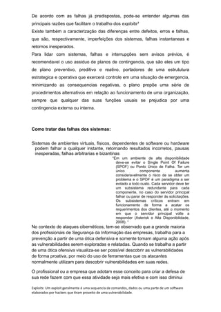 De acordo com as falhas já predispostas, pode-se entender algumas das
principais razões que facilitam o trabalho dos exploits²
Existe também a caracterização das diferenças entre defeitos, erros e falhas,
que são, respectivamente, imperfeições dos sistemas, falhas instantaneas e
retornos inesperados.
Para lidar com sistemas, falhas e interrupções sem avisos prévios, é
recomendavel o uso assiduo de planos de contingencia, que são eles um tipo
de plano preventivo, preditivo e reativo, portadores de uma estrututura
estrategica e operativa que exercerá controle em uma situação de emergencia,
minimizando as consequencias negativas, o plano propõe uma série de
procedimentos alternativos em relação ao funcionamento de uma organização,
sempre que qualquer das suas funções usuais se prejudica por uma
contingencia externa ou interna.
Como tratar das falhas dos sistemas:
Sistemas de ambientes virtuais, fisicos, dependentes de software ou hardware
podem falhar a qualquer instante, retornando resultados incorretos, pausas
inesperadas, falhas arbitrarias e bizantinas
“Em um ambiente de alta disponibilidade
deve-se evitar o Single Point Of Failure
(SPOF) ou Ponto Único de Falha. Ter um
único componente aumenta
consideravelmente o risco de se obter um
problema e o SPOF é um paradigma a ser
evitado a todo custo. Cada servidor deve ter
um subsistema redundante para cada
componente, no caso do servidor principal
falhar ou parar de responder às solicitações.
Os subsistemas críticos entram em
funcionamento de forma a acatar os
requerimentos dos clientes, até o momento
em que o servidor principal volte a
responder (Asterisk e Alta Disponibilidade,
2008). “
No contexto de ataques cibernéticos, tem-se observado que a grande maioria
dos profissionais de Segurança da Informação das empresas, trabalha para a
prevenção a partir de uma ótica defensiva e somente tomam alguma ação após
as vulnerabilidades serem exploradas e relatadas. Quando se trabalha a partir
de uma ótica ofensiva visualiza-se ser possível descobrir as vulnerabilidades
de forma proativa, por meio do uso de ferramentas que os atacantes
normalmente utilizam para descobrir vulnerabilidades em suas redes.
O profissional ou a empresa que adotam esse conceito para criar a defesa de
sua rede fazem com que essa atividade seja mais efetiva e com isso diminui
Exploits: Um exploit geralmente é uma sequencia de comandos, dados ou uma parte de um software
elaborados por hackers que tiram proveito de uma vulnerabilidade.
 