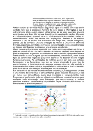 danificar os relacionamentos. Além disso, essa expectativa
deve receber suporte de cima para baixo. Se um empregado
não tiver apoio ao desafiar as pessoas independentemente
de seus status, a reação normal é parar o desafio-exatamente
o oposto daquilo que você quer.” (MITNICK, 2003, p.90)
O fator humano é o elo mais fraco da segurança, e por essa razão, tem de se ter um
cuidado maior que a capacidade humana de expor dados e informações, o que é
extremamente dificil, porém existem várias formas de se obter esse fator em uma
organização, uma delas é ter sempre dispositivos de autenticação, senhas diferentes
e o mínimo de acesso possível, tornando públicas somente informações cruciais ao
desenvolvimento díario das tarefas dos empregados, também é de extrema
eficiencia o uso de tokens, que trabalham com tempo real, cartões inteligentes,
grande uso de biometria, uma alta detecção de intrusos e um pessoal altamente
treinado, capacitado, com toda a instrução e conscientização necessária sobre todos
os tipos de abordagens e técnicas que uma empresa se submete.
Outro cuidado extremamente essencial que muitas empresas deixam de tomar e
pode ser prejudicial, é o com ex funcionarios, as mesmas precisam estar preparadas
para os ataques da engenharia social vindos de ex funcionarios, que podem retornar
indiretamente as suas funções por descontentamento, concorrencia, entre outros
tipos de sentimentos negativos que podem acontecer no decorrer de uma relação
funcionario/empresa. As verificações de histórico, podem ser úteis para detectar
funcionários e ex funcionários que tem ou teriam propensão à esse tipo de
comportamento, o departamento de recursos humanos deve ter total controle e
informação sobre a personalidade, capacidade e comportamentos dos funcionários,
para assim ser de fácil detecção as ameaças e futuras ameaças.
Em 2012 um site de notícias de uma emissora nacional (G1, Globo) publicou um site
e uma matéria de como utiliza-lo para verificar os gostos pessoais de usuários, o tipo
de humor que compartilham, quais seus interesses e comportamentos mais
frequentes, o que também pode ser utilizado como tática de recursos humanos, para
conhecer cada empregado, seus interesses, seu comportamento e verificar
possíveis ameaças, insatisfações e capacidades. Segue um exemplo ilustrativo de
como realizar a avaliação pessoal:3
3
¹ Você pode ver todo o conteúdo no link: http://g1.globo.com/tecnologia/noticia/2012/03/site-cria-grafico-para-
mostrar-o-que-o-interesse-do-usuario-nas-redes-sociais.html
 