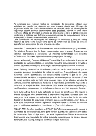 As empresas que realizam testes de penetração de segurança relatam que
tentativas de invasão em sistemas de uma empresa cliente com técnicas de
engenharia social tem um índice de sucesso de cem por cento, as tecnologias de
segurança podem dificultar grandemente esse processo, porpem o único meio
realmente eficaz de amenizar a ameaça da engenharia social é a conscientização
combinada a politicas que definem as principais regras de comportamento para o
empregado, junto com sua educação e treinamento.
Uma comunidade de informações de tecnologia e informática (Computer Word)
nacional do canal Terra realizou uma coleta de ferramentas de testes de invasão
que reforçam a segurança de uma empresa, são elas:
Metasploit: O Metasploit é um framework com inúmeros fãs entre os programadores.
Ele adiciona ferramentas de teste customizadas, que procuram fraquezas em
sistemas operacionais e aplicações. Os módulos customizados são lançados
noGitHub e no Bitbucket, repositórios online para projetos de código.
Nessus Vulnerability Scanner: O Nessus Vulnerability Scanner também é popular na
localização de vulnerabilidades. A tecnologia vasculha computadores e firewalls à
procura de portas abertas para a instalação de software potencialmente malicioso.
Nmap: O Nmap determina os tipos de computadores, servidores e hardware que as
empresas possuem conectados às redes corporativas. A possibilidade de essas
máquinas serem identificáveis via escaneamento externo é por si só uma
vulnerabilidade, explorada por agressores para estabelecer planos de ataque. O uso
do Nmap também pode ser feito para procurar hosts, portas abertas, versões de
software, sistemas operacionais, hardware e fragilidades, geralmente mapeando a
superfície de ataque da rede. Ele é útil em cada etapa dos testes de penetração,
identificando os componentes conectados ao entrar em um novo segmento de rede.
Burp Suite: A Burp Suite é outra aplicação de testes de penetração. Ele mapeia e
analisa aplicações web, encontrando e explorando fraquezas. Utilizada com seu
navegador para mapear as aplicações na web. As ferramentas dentro da suíte
descobrem buracos de segurança e lançam ataques customizados. Além disso, a
Burp Suite automatiza funções repetitivas enquanto retém a escolha do usuário
quando o utilizador precisa ter o controle das opções individualizadas.
OWASP ZAP: Sem fins lucrativos, a OWASP ZAP oferece escaneamento manual e
automático de aplicações web, tanto para novatos quanto para veteranos em testes
de penetração. Com código aberto, ela está disponível no GitHub. A ferramenta
desempenha uma variedade de testes, incluindo escaneamento de portas, ataque
de força bruta e fuzzing, tudo para identificar códigos maliciosos.
 
