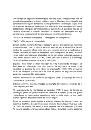 Um exemplo de segurança muito utilizado nos dias atuais, onde podemos ver até
em aplicativos populares e de uso cotidiano como o Whatsapp, é a criptografia, que
consiste em um conjunto de técnicas usadas para manter a informação segura. Com
ela é possível transformar palavras escritas e outros tipos de mensagens em “frases”
desconexas e inteligiveis para receptores não autorizados, já quando se trata de um
receptor autorizado, o mesmo transforma o conteúdo da mensagem em algo
perfeitamente compreensível. Um exemplo para o melhor entendimento:
“A SSL é um protocolo criptografico.” - Mensagem a ser criptografada
“ÇW@>[“ - Mensagem já criptografada.
Embora existam inúmeras formas de assegurar os usos empresariais de máquinas,
acessos e dados, como já citados até aqui, ainda se tem a necessidade de uma
política de segurança eficaz, vista como um processo contínuo e colaborativo, a
revisão constante da mesma é necessária para salvaguardar as redes, os riscos
nunca podem ser totalmente eliminados, porém com essas melhorias aplicadas e
uma melhor relação entre TI e RH, fazem com que a política e a tecnologia
caminhem juntas e a segurança se torna mais rigida.
Segundo Jhon Mutch e Brian Anderson no livro Gerenciando Privilégios em
Tecnologia da Informação, 48% das quebras da segurança de dados foram
causadas por pessoas do ramo interno da organização (+26%), 48% envolveram
abuso de privilégios (+26%) e 98% de todas as quebras de segurança de dados
vieram de servidores. São as ameaças:
Internas: Administração de identidade privilegiadas (PIM*) e segurança de dados e
prevenção de vazamentos.
Externas: Antivirus, firewalls, detecção e prevenção de invasores, segurança de e-
mails, segurança na web.
*O gerenciamento de identidades privilegiadas (PIM) é parte da família de
tecnologias gerais de gerenciamento de identidade e acesso (IAM), que juntas
proporcionam às corporações mecanismos para controlar quem, o que, onde,
quando e por que do gerenciamento de acesso seguro.
Todas as empresas estão sujeitas a sofrerem ataques de diversas formas, em
dezembro de 2009, a Google informou que foi vítima de um ataque virtual que partiu
da China. Na verdade, ela não foi a única empresa a ter sua segurança quebrada.
Na mesma ocasião, empresas como Adobe, Yahoo, Symantec e outras passaram
 