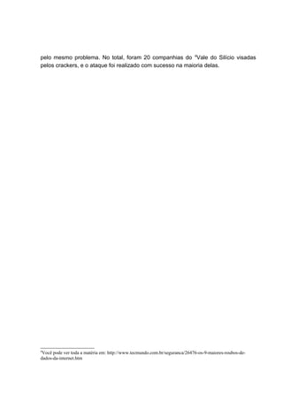 pelo mesmo problema. No total, foram 20 companhias do 4
Vale do Silício visadas
pelos crackers, e o ataque foi realizado com sucesso na maioria delas.
4
Você pode ver toda a matéria em: http://www.tecmundo.com.br/seguranca/26476-os-9-maiores-roubos-de-
dados-da-internet.htm
 