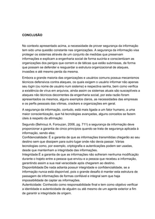 CONCLUSÃO
No contexto apresentado acima, a necessidade de prover segurança da informação
tem sido uma questão constante nas organizações. A segurança da informação visa
proteger os sistemas através de um conjunto de medidas que preservam
informações e explicam a engenharia social de forma sucinta e conscientizam as
organizações dos perigos que correm e de táticas que estão submissas, de forma
que possam se defender e resguardar a estrutura organizacional de ataques,
invasões e até mesmo perda da mesma.
Embora a grande maioria das organizações e usuários comuns possua mecanismos
técnicos defensivos contra ataques, os quais exigem o usuário informar não apenas
seu login (ou nome de usuário num sistema) e respectiva senha, bem como verifica
a existência de vírus em arquivos, ainda assim os sistemas atuais são susceptíveis a
ataques não técnicos decorrentes da engenharia social, por esta razão foram
apresentados os mesmos, alguns exemplos claros, as necessidades das empresas
e os perfis pessoais das vítimas, crackers e organizações em geral.
A segurança da informação, contudo, está mais ligada a um fator humano, a uma
maior conscientização, que há tecnologias avançadas, alguns conceitos se fazem
úteis à respeito da afirmação:
Segundo (Behrouz A. Forouzan, 2006, pg. 711) a segurança da informação deve
proporcionar a garantia de cinco princípios quando se trata de segurança aplicada à
informação, sendo eles:
Confidencialidade: É a garantia de que as informações transmitidas chegarão ao seu
destino sem que dissipem para outro lugar onde não devia passar. Várias
tecnologias como, por exemplo, criptografia e autenticações podem ser usadas,
desde que mantenham a integridade das informações.
Integridade:É a garantia de que as informações não sofreram nenhuma modificação
durante o trajeto entre a pessoa que enviou e a pessoa que recebeu a informação,
garantindo assim a sua real veracidade após chegarem ao destino.
Disponibilidade:De nada adianta possuir integridade e confidencialidade, se a
informação nunca está disponível, pois o grande desafio é manter esta estrutura de
passagem de informações de formas confiável e integral sem que haja
impossibilidade de captar as informações.
Autenticidade: Conhecido como responsabilidade final e tem como objetivo verificar
a identidade e autenticidade de alguém ou até mesmo de um agente exterior a fim
de garantir a integridade de origem.
 