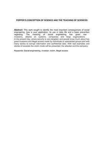 POPPER’S CONCEPTION OF SCIENCE AND THE TEACHING OF SCIENCES
Abstract: This work sought to identify the most important consequences of social
engineering, how is your application, its use in daily life and a basic prevention
regarding. The meaning of social engineering has given rise
invasions, attacks on systems, companies and large organizations
In the present day, where security is very targeted, and people know much about has
great invasions and illegal access made by individuals or specialized groups and with
many tactics to corrupt information and confidential data. With real examples and
stories of excerpts the victim mode will be presented, the attacker and the company.
Keywords: Social engineering, invasion, victim, illegal access
 