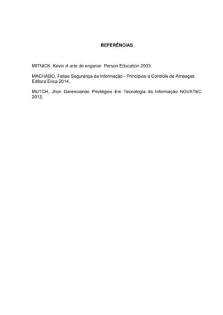 REFERÊNCIAS
MITNICK, Kevin A arte de enganar Person Education 2003.
MACHADO, Felipe Segurança da Informação - Princípios e Controle de Ameaças
Editora Erica 2014.
MUTCH, Jhon Gerenciando Privilégios Em Tecnologia da Informação NOVATEC
2012.
 