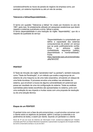 consideravelmente os riscos da parada do negócio da empresa como, por
exemplo, um sistema importante ou até um site de vendas.
Tolerancia a falhas/Dependabilidade…
O termo em questão “Tolerancia a falhas” foi criado por Avizienis no ano de
1967, após isso, foi amplamente utilizado em pesquisas academicas que dizem
respeito a sistemas suscetiveis a erros, falhas e panes.
O termo dependabilidade é uma tradução do inglês “dependability”, que diz a
respeito da qualidade do serviço
“Dependabilidade é a propriedade que
define a capacidade dos sistemas
computacionais de prestar um serviço
que se pode justificadamente confiar.
Entre os atributos estão:
confiabilidade, segurança (safety),
disponibilidade e mantenabilidade.”
Fonte:
https://aprender.ead.unb.br/enrol/index
.php?id=2107
PENTEST
O Teste de Intrusão (do inglês "penetration test" ou pentest"), também traduzido
como "Teste de Penetração", é um método que avalia a segurança de um
sistema de uma maquina ou de uma rede corporativa, simulando um ataque de
uma fonte duvidosa. O processo envolve uma análise nas atividades do
sistema, que envolvem a busca de alguma vulnerabilidade em potencial que
possa ser resultado de uma má configuração do sistema. Todas as análises
submetidas pelos testes escolhidos são apresentadas no sistema, junto com
uma avaliação do seu impacto e muitas vezes com uma proposta de resolução
ou de uma solução técnica.
Etapas de um PENTEST:
O pentest inicia com a fase de pré-compromisso, a qual envolve conversar com
o cliente sobre os objetivos do penteste, definir o escopo (a extensão e os
parâmetros do teste), e assim por diante. Quando um pentester e o cliente
Aluna do 3º ano do Curso de Sistemas de Informação E-mail: narabarroscruz@gmail.com Trabalho
orientado pelo Prof. Luiz Otavio Marestoni Camalionte e apresentado no programa de Iniciação Científica
do Centro Universitário de Bauru no ano de 2017.
 