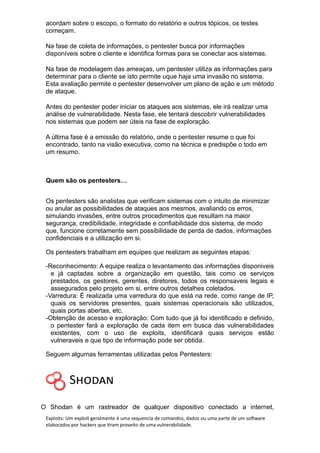 acordam sobre o escopo, o formato do relatório e outros tópicos, os testes
começam.
Na fase de coleta de informações, o pentester busca por informações
disponíveis sobre o cliente e identifica formas para se conectar aos sistemas.
Na fase de modelagem das ameaças, um pentester utiliza as informações para
determinar para o cliente se isto permite uque haja uma invasão no sistema.
Esta avaliação permite o pentester desenvolver um plano de ação e um método
de ataque.
Antes do pentester poder iniciar os ataques aos sistemas, ele irá realizar uma
análise de vulnerabilidade. Nesta fase, ele tentará descobrir vulnerabilidades
nos sistemas que podem ser úteis na fase de exploração.
A última fase é a emissão do relatório, onde o pentester resume o que foi
encontrado, tanto na visão executiva, como na técnica e predispõe o todo em
um resumo.
Quem são os pentesters…
Os pentesters são analistas que verificam sistemas com o intuito de minimizar
ou anular as possibilidades de ataques aos mesmos, avaliando os erros,
simulando invasões, entre outros procedimentos que resultam na maior
segurança, credibilidade, integridade e confiabilidade dos sistema, de modo
que, funcione corretamente sem possibilidade de perda de dados, informações
confidenciais e a utilização em si.
Os pentesters trabalham em equipes que realizam as seguintes etapas:
-Reconhecimento: A equipe realiza o levantamento das informações disponiveis
e já captadas sobre a organização em questão, tais como os serviços
prestados, os gestores, gerentes, diretores, todos os responsaveis legais e
assegurados pelo projeto em si, entre outros detalhes coletados.
-Varredura: É realizada uma varredura do que está na rede, como range de IP,
quais os servidores presentes, quais sistemas operacionais são utilizados,
quais portas abertas, etc.
-Obtenção de acesso e exploração: Com tudo que já foi identificado e definido,
o pentester fará a exploração de cada item em busca das vulnerabilidades
existentes, com o uso de exploits, identificará quais serviços estão
vulneraveis e que tipo de informação pode ser obtida.
Seguem algumas ferramentas utilizadas pelos Pentesters:
O Shodan é um rastreador de qualquer dispositivo conectado a internet,
Exploits: Um exploit geralmente é uma sequencia de comandos, dados ou uma parte de um software
elaborados por hackers que tiram proveito de uma vulnerabilidade.
 