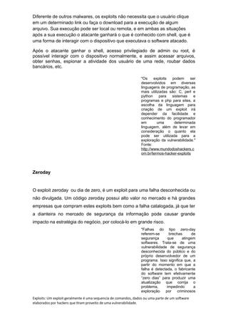 Diferente de outros malwares, os exploits não necessita que o usuário clique
em um determinado link ou faça o download para a execução de algum
arquivo. Sua execução pode ser local ou remota, e em ambas as situações
após a sua execução o atacante ganhará o que é conhecido com shell, que é
uma forma de interagir com o dispositivo que executava o software atacado.
Após o atacante ganhar o shell, acesso privilegiado de admin ou root, é
possível interagir com o dispositivo normalmente, e assim acessar arquivos,
obter senhas, espionar a atividade dos usuário de uma rede, roubar dados
bancários, etc.
"Os exploits podem ser
desenvolvidos em diversas
linguagens de programação, as
mais utilizadas são: C, perl e
python para sistemas e
programas e php para sites, a
escolha da linguagem para
criação de um exploit irá
depender da facilidade e
conhecimento do programador
em uma determinada
linguagem, além de levar em
consideração o quanto ela
pode ser utilizada para a
exploração da vulnerabilidade."
Fonte:
http://www.mundodoshackers.c
om.br/termos-hacker-exploits
Zeroday
O exploit zeroday ou dia de zero, é um exploit para uma falha desconhecida ou
não divulgada. Um código zeroday possui alto valor no mercado e há grandes
empresas que compram estes exploits bem como a falha catalogada, já que ter
a dianteira no mercado de segurança da informação pode causar grande
impacto na estratégia do negócio, por colocá-lo em grande risco.
"Falhas do tipo zero-day
referem-se brechas de
segurança que atingem
softwares. Trata-se de uma
vulnerabilidade de segurança
desconhecida do público e do
próprio desenvolvedor de um
programa. Isso significa que, a
partir do momento em que a
falha é detectada, o fabricante
do software tem efetivamente
“zero dias” para produzir uma
atualização que corrija o
problema, impedindo a
exploração por criminosos
Exploits: Um exploit geralmente é uma sequencia de comandos, dados ou uma parte de um software
elaborados por hackers que tiram proveito de uma vulnerabilidade.
 