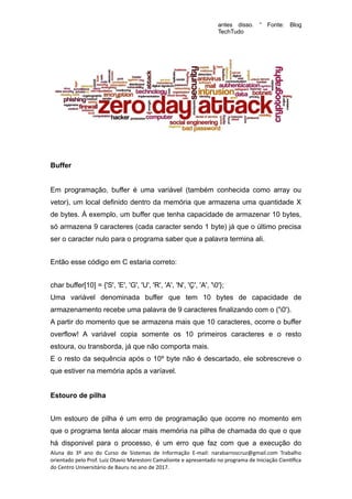 antes disso. “ Fonte: Blog
TechTudo
Buffer
Em programação, buffer é uma variável (também conhecida como array ou
vetor), um local definido dentro da memória que armazena uma quantidade X
de bytes. À exemplo, um buffer que tenha capacidade de armazenar 10 bytes,
só armazena 9 caracteres (cada caracter sendo 1 byte) já que o último precisa
ser o caracter nulo para o programa saber que a palavra termina ali.
Então esse código em C estaria correto:
char buffer[10] = {'S', 'E', 'G', 'U', 'R', 'A', 'N', 'Ç', 'A', '0'};
Uma variável denominada buffer que tem 10 bytes de capacidade de
armazenamento recebe uma palavra de 9 caracteres finalizando com o ('0').
A partir do momento que se armazena mais que 10 caracteres, ocorre o buffer
overflow! A variável copia somente os 10 primeiros caracteres e o resto
estoura, ou transborda, já que não comporta mais.
E o resto da sequência após o 10º byte não é descartado, ele sobrescreve o
que estiver na memória após a varíavel.
Estouro de pilha
Um estouro de pilha é um erro de programação que ocorre no momento em
que o programa tenta alocar mais memória na pilha de chamada do que o que
há disponivel para o processo, é um erro que faz com que a execução do
Aluna do 3º ano do Curso de Sistemas de Informação E-mail: narabarroscruz@gmail.com Trabalho
orientado pelo Prof. Luiz Otavio Marestoni Camalionte e apresentado no programa de Iniciação Científica
do Centro Universitário de Bauru no ano de 2017.
 