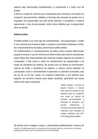 sistema seja interrompida imediatamente, e usualmente é o maior erro de
projeto.
A pilha é a seção de memória que é designada para armazenar as funções do
programa, seus tamanhos, detalhes, e técnicas são variaveis de acordo com a
linguagem de programação que está sendo utilizada, o compilador, o sistema
operacional, o tipo de processador, entre outros detalhes que o programador
deve se atentar.
Bufferoverflow
O bufferoverflow é um outro tipo de vulnerabilidade... Na programação, o buffer
é uma variavel que armazena bytes, e quando a quantidade ultrapassa o limite,
há o transbordamento de dados, denominado bufferoverflow.
Um bufferoverflow ou transbordamento de dados ocorre quando determinado
programa excede o uso de memoria pre determinado pelo sistema operacional,
essas falhas são reaproveitadas para executar codigos capazes de controlar o
computador, o fato ocorre a partir do conhecimento de programação e da
noção de arquitetura do sistema. De acordo com os fatores já mencionados,
estouro de buffer e arquitetura do sistema, o estouro ocorre baseado no
processador, onde a vulnerabilidade é explorada e o aplicativo executado, seja
ele de 32 ou 64 bits, sendo um programa desenhado e pré definido para
estipular um tamanho maximo para dados recebidos, garantindo que esses
valores não sejam superados.
“Buffer overflow é quando de
alguma maneira é inserido
mais dados de entrada do que
esperado pelo seu programa,
isso causa um estouro de
memória comprometendo a
execução do programa, isso
permite sobrescrever a
memória que permite utilizar de
endereços para execução de
códigos arbitrarios pelo SO.”
Fonte: Blog Stack Overflow
De acordo com a imagem a seguir, é demonstrado didaticamente o estouro de
Exploits: Um exploit geralmente é uma sequencia de comandos, dados ou uma parte de um software
elaborados por hackers que tiram proveito de uma vulnerabilidade.
 