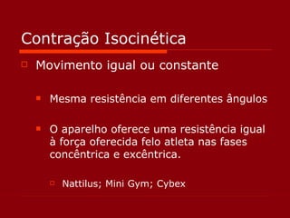 Contração Isocinética Movimento igual ou constante Mesma resistência em diferentes ângulos O aparelho oferece uma resistência igual à força oferecida felo atleta nas fases concêntrica e excêntrica. Nattilus; Mini Gym; Cybex 