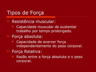 Tipos de Força Resistência muscular: Capacidade muscular de sustentar trabalho por tempo prolongado. Força absoluta: Capacidade de exercer força independentemente do peso corporal. Força Relativa: Razão entre a força absoluta e o peso corporal.  