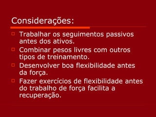 Considerações: Trabalhar os seguimentos passivos antes dos ativos. Combinar pesos livres com outros tipos de treinamento. Desenvolver boa flexibilidade antes da força. Fazer exercícios de flexibilidade antes do trabalho de força facilita a recuperação. 