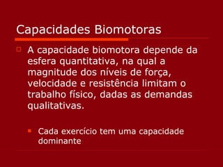 Capacidades Biomotoras A capacidade biomotora depende da esfera quantitativa, na qual a magnitude dos níveis de força, velocidade e resistência limitam o trabalho físico, dadas as demandas qualitativas. Cada exercício tem uma capacidade dominante 