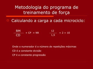 Metodologia do programa de treinamento de força Calculando a carga a cada microciclo: RM CD + CP  = NR Onde o numerador é o número de repetições máximas CD é a constante divisão  CP é a constante progressão 12 1,5 + 2 = 10 