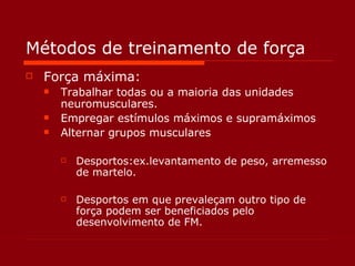 Métodos de treinamento de força Força máxima: Trabalhar todas ou a maioria das unidades neuromusculares. Empregar estímulos máximos e supramáximos Alternar grupos musculares Desportos:ex.levantamento de peso, arremesso de martelo. Desportos em que prevaleçam outro tipo de força podem ser beneficiados pelo desenvolvimento de FM. 
