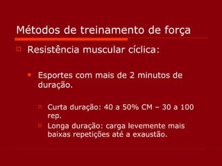 Métodos de treinamento de força Resistência muscular cíclica: Esportes com mais de 2 minutos de duração. Curta duração: 40 a 50% CM – 30 a 100 rep. Longa duração: carga levemente mais baixas repetições até a exaustão. 