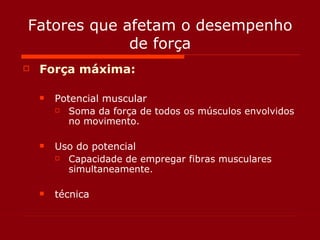 Fatores que afetam o desempenho de força Força máxima: Potencial muscular Soma da força de todos os músculos envolvidos no movimento. Uso do potencial Capacidade de empregar fibras musculares simultaneamente. técnica 