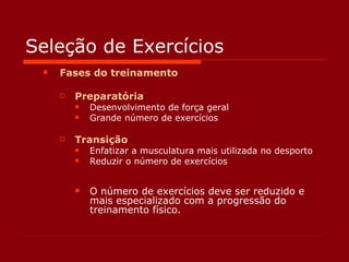 Seleção de Exercícios Fases do treinamento Preparatória Desenvolvimento de força geral Grande número de exercícios Transição Enfatizar a musculatura mais utilizada no desporto Reduzir o número de exercícios O número de exercícios deve ser reduzido e mais especializado com a progressão do treinamento físico. 