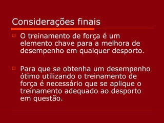 Considerações finais O treinamento de força é um elemento chave para a melhora de desempenho em qualquer desporto. Para que se obtenha um desempenho ótimo utilizando o treinamento de força é necessário que se aplique o treinamento adequado ao desporto em questão. 