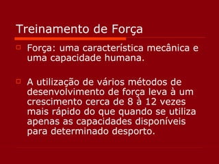 Treinamento de Força Força: uma característica mecânica e uma capacidade humana. A utilização de vários métodos de desenvolvimento de força leva à um crescimento cerca de 8 à 12 vezes mais rápido do que quando se utiliza apenas as capacidades disponíveis para determinado desporto. 