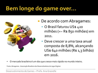     De acordo com Abragames:
                                                   O Brasil faturou US$ 420
                                                    milhões (=~ R$ 850 milhões) em
                                                    2011.
                                                   Deve crescer a uma taxa anual
                                                    composta de 8,8%, alcançando
                                                    US$ 640 milhões (R$ 1,3 bilhão)
                                                    em 2016.
• O mercado brasileiro é um dos que cresce mais rápido no mundo inteiro.
Fonte: Abragames - Associação Brasileira dos Desenvolvedores de Jogos Digitais
___________________________________________________________________________
Desenvolvimento de Games – Profa. Ana Grasielle
 