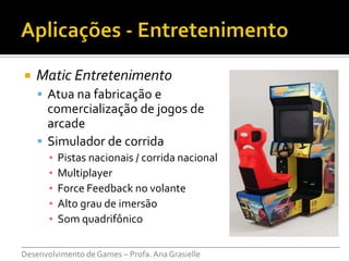    Matic Entretenimento
     Atua na fabricação e
      comercialização de jogos de
      arcade
     Simulador de corrida
      ▪   Pistas nacionais / corrida nacional
      ▪   Multiplayer
      ▪   Force Feedback no volante
      ▪   Alto grau de imersão
      ▪   Som quadrifônico

___________________________________________________________________________
Desenvolvimento de Games – Profa. Ana Grasielle
 