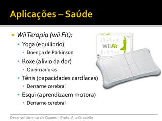    Wii Terapia (wii Fit):
     Yoga (equilíbrio)
      ▪ Doença de Parkinson
     Boxe (alívio da dor)
      ▪ Queimaduras
     Tênis (capacidades cardíacas)
      ▪ Derrame cerebral
     Esqui (aprendizaem motora)
      ▪ Derrame cerebral
___________________________________________________________________________
Desenvolvimento de Games – Profa. Ana Grasielle
 