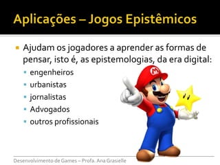    Ajudam os jogadores a aprender as formas de
    pensar, isto é, as epistemologias, da era digital:
     engenheiros
     urbanistas
     jornalistas
     Advogados
     outros profissionais



___________________________________________________________________________
Desenvolvimento de Games – Profa. Ana Grasielle
 