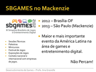    2012 – Brasília-DF
                                    2013 – São Paulo (Mackenzie)

                                    Maior e mais importante
   Sessões Técnicas                 evento da América Latina na
   Palestras
   Minicursos                       área de games e
   Festival de Jogos
   Exposições de Jogos              entretenimento digital.
   Contato nacional e
    internacional com empresas
    de jogos.                                          Não Percam!
___________________________________________________________________________
Desenvolvimento de Games – Profa. Ana Grasielle
 