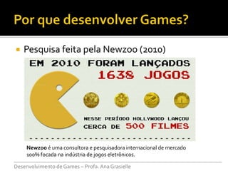    Pesquisa feita pela Newzoo (2010)




     Newzoo é uma consultora e pesquisadora internacional de mercado
     100% focada na indústria de jogos eletrônicos.
___________________________________________________________________________
Desenvolvimento de Games – Profa. Ana Grasielle
 