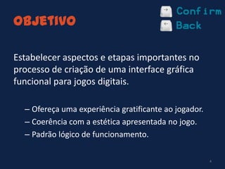 Objetivo
Estabelecer aspectos e etapas importantes no
processo de criação de uma interface gráfica
funcional para jogos digitais.
– Ofereça uma experiência gratificante ao jogador.
– Coerência com a estética apresentada no jogo.
– Padrão lógico de funcionamento.
4
 
